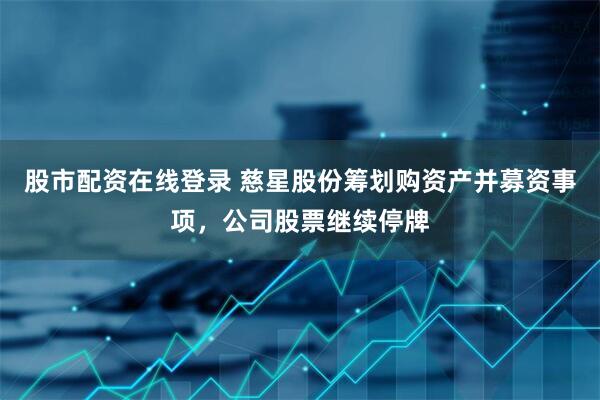 股市配资在线登录 慈星股份筹划购资产并募资事项，公司股票继续停牌