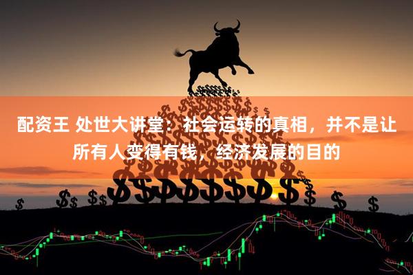配资王 处世大讲堂：社会运转的真相，并不是让所有人变得有钱，经济发展的目的