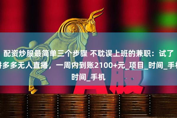 配资炒股最简单三个步骤 不耽误上班的兼职：试了拼多多无人直播，一周内到账2100+元_项目_时间_手机