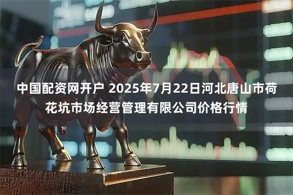 中国配资网开户 2025年7月22日河北唐山市荷花坑市场经营管理有限公司价格行情