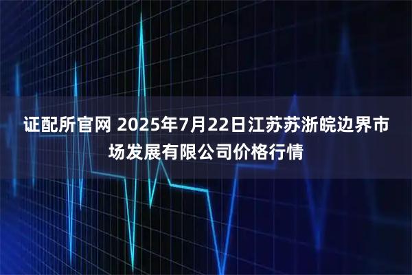 证配所官网 2025年7月22日江苏苏浙皖边界市场发展有限公司价格行情