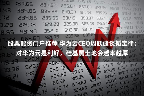 股票配资门户推荐 华为云CEO周跃峰谈韬定律：对华为云是利好，硅基黑土地会越来越厚