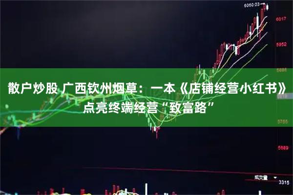 散户炒股 广西钦州烟草：一本《店铺经营小红书》 点亮终端经营“致富路”