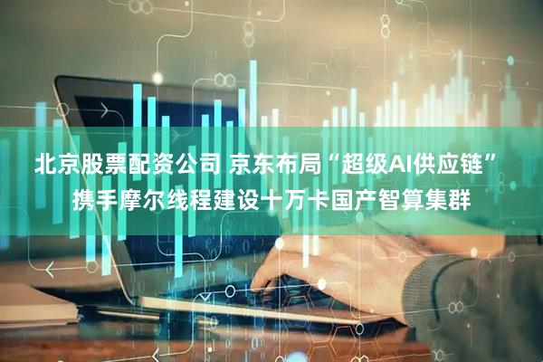 北京股票配资公司 京东布局“超级AI供应链” 携手摩尔线程建设十万卡国产智算集群
